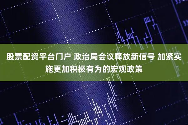股票配资平台门户 政治局会议释放新信号 加紧实施更加积极有为的宏观政策