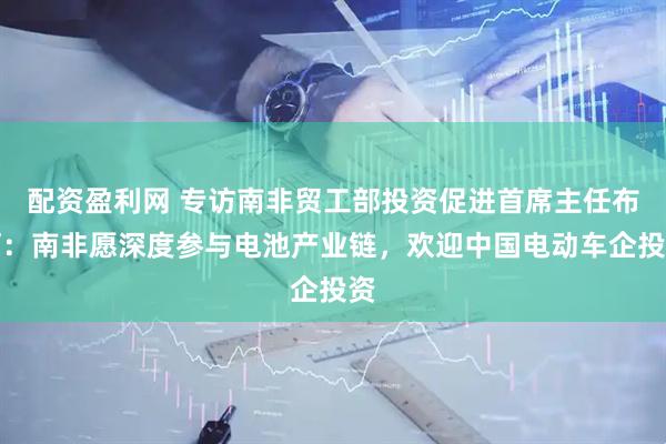 配资盈利网 专访南非贸工部投资促进首席主任布阿：南非愿深度参与电池产业链，欢迎中国电动车企投资