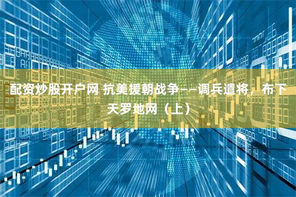 配资炒股开户网 抗美援朝战争——调兵遣将，布下天罗地网（上）