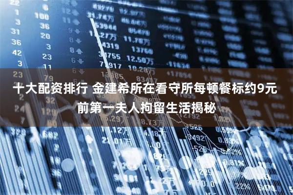 十大配资排行 金建希所在看守所每顿餐标约9元 前第一夫人拘留生活揭秘