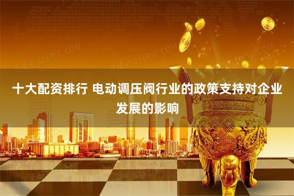 十大配资排行 电动调压阀行业的政策支持对企业发展的影响