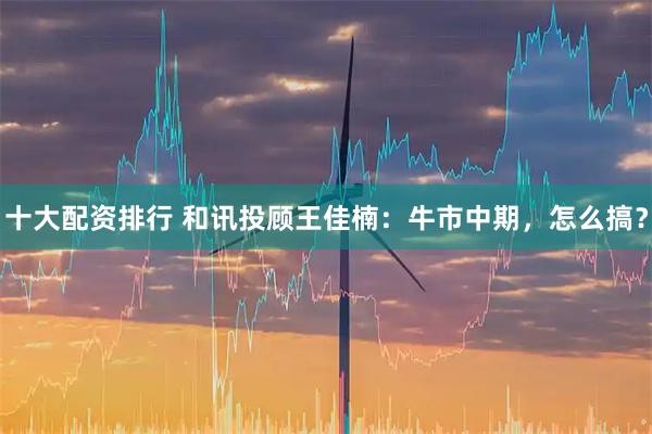 十大配资排行 和讯投顾王佳楠：牛市中期，怎么搞？