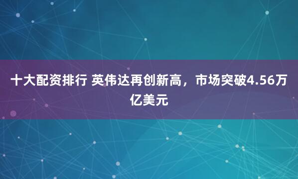 十大配资排行 英伟达再创新高，市场突破4.56万亿美元
