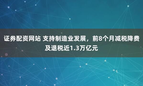 证券配资网站 支持制造业发展，前8个月减税降费及退税近1.3万亿元