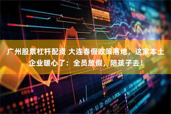 广州股票杠杆配资 大连春假政策落地，这家本土企业暖心了：全员放假，陪孩子去！