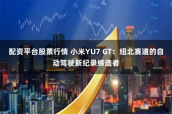 配资平台股票行情 小米YU7 GT：纽北赛道的自动驾驶新纪录缔造者