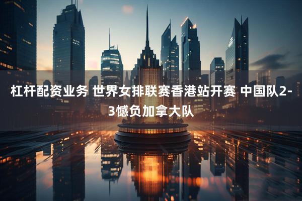 杠杆配资业务 世界女排联赛香港站开赛 中国队2-3憾负加拿大队
