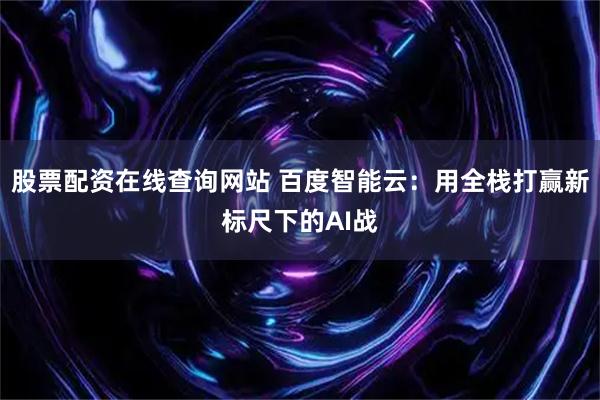 股票配资在线查询网站 百度智能云：用全栈打赢新标尺下的AI战