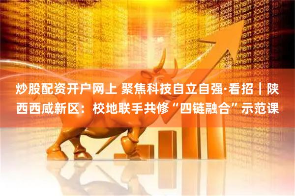炒股配资开户网上 聚焦科技自立自强·看招｜陕西西咸新区：校地联手共修“四链融合”示范课