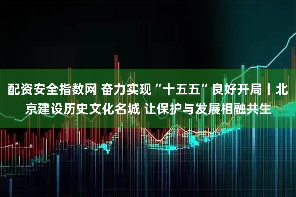 配资安全指数网 奋力实现“十五五”良好开局丨北京建设历史文化名城 让保护与发展相融共生