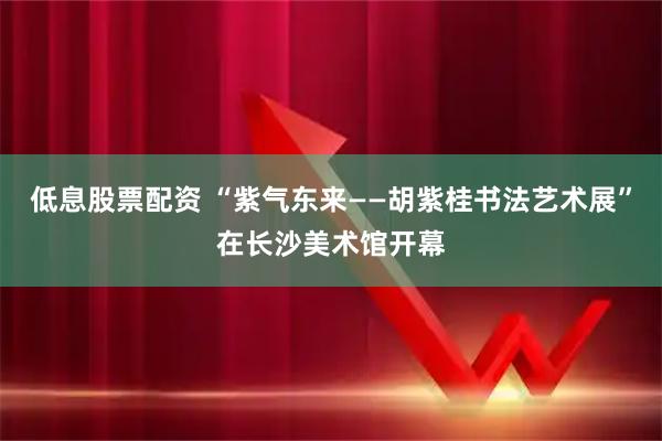 低息股票配资 “紫气东来——胡紫桂书法艺术展”在长沙美术馆开幕