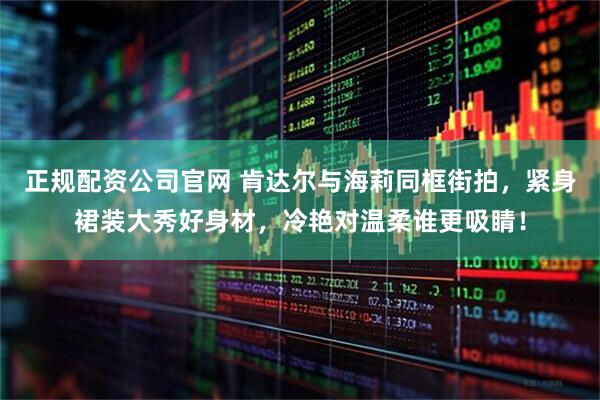正规配资公司官网 肯达尔与海莉同框街拍，紧身裙装大秀好身材，冷艳对温柔谁更吸睛！