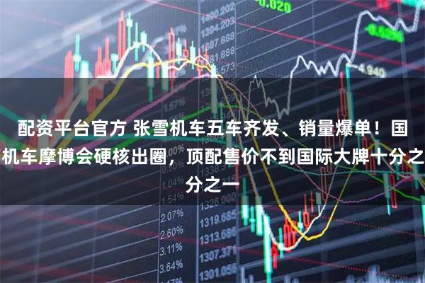 配资平台官方 张雪机车五车齐发、销量爆单！国产机车摩博会硬核出圈，顶配售价不到国际大牌十分之一